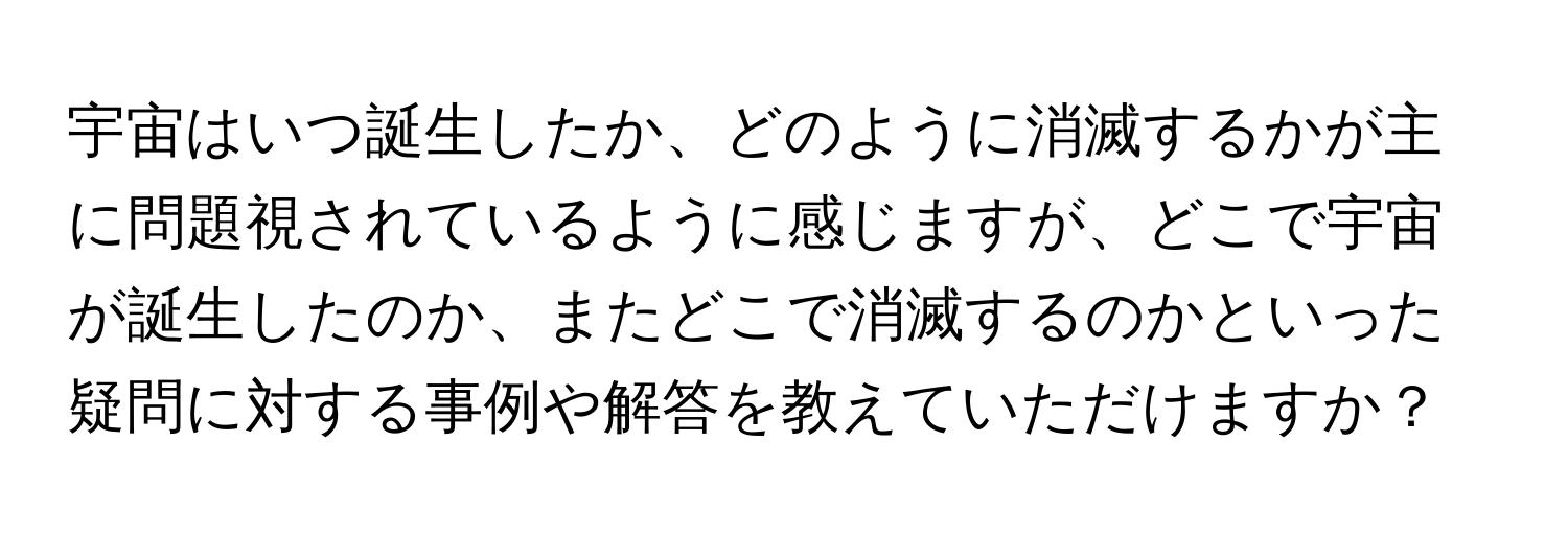 宇宙はいつ誕生したか、どのように消滅するかが主に問題視されているように感じますが、どこで宇宙が誕生したのか、またどこで消滅するのかといった疑問に対する事例や解答を教えていただけますか？