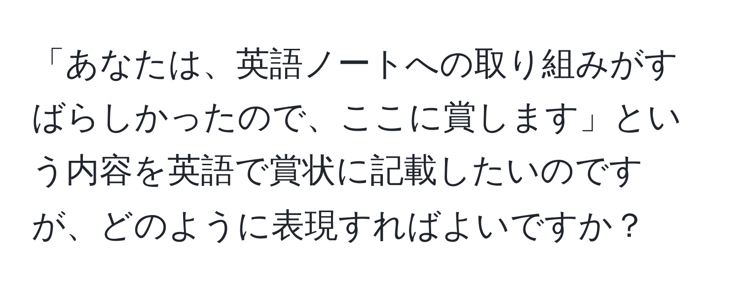 「あなたは、英語ノートへの取り組みがすばらしかったので、ここに賞します」という内容を英語で賞状に記載したいのですが、どのように表現すればよいですか？