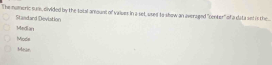 The numeric sum, divided by the total amount of values in a set, used to show an averaged "center" of a data set is the...
Standard Deviation
Median
Mode
Mean