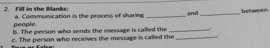 Fill in the Blanks: 
and 
a. Communication is the process of sharing __between 
people. 
b. The person who sends the message is called the_ 
c. The person who receives the message is called the_