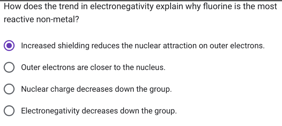 How does the trend in electronegativity explain why fluorine is the most
reactive non-metal?
Increased shielding reduces the nuclear attraction on outer electrons.
Outer electrons are closer to the nucleus.
Nuclear charge decreases down the group.
Electronegativity decreases down the group.