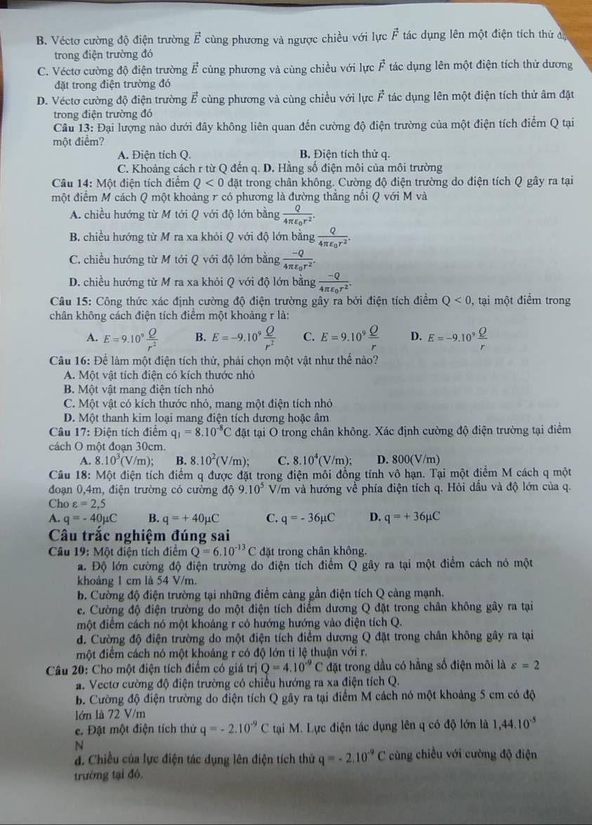 B. Véctơ cường độ điện trường vector E cùng phương và ngược chiều với lực vector F tác dụng lên một điện tích thử đ
trong điện trường đó
C. Véctơ cường độ điện trường vector E cùng phương và cùng chiều với lực vector F tác dụng lên một điện tích thử dương
đặt trong điện trường đó
D. Véctơ cường độ điện trường vector E cùng phương và cùng chiều với lực vector F tác dụng lên một điện tích thử âm đặt
trong điện trường đó
Câu 13: Đại lượng nào dưới đây không liên quan đến cường độ điện trường của một điện tích điểm Q tại
một điểm?
A. Điện tích Q. B. Điện tích thử q.
C. Khoảng cách r từ Q đến q. D. Hằng số điện môi của môi trường
Câu 14: Một điện tích điểm Q<0</tex> đặt trong chân không. Cường độ điện trường do điện tích Q gây ra tại
một điểm M cách Q một khoảng r có phương là đường thẳng nối Q với M và
A. chiều hướng từ M tới Q với độ lớn bằng frac Q4π varepsilon _0r^2.
B. chiều hướng từ M ra xa khỏi Q với độ lớn bằng frac Q4π varepsilon _0r^2.
C. chiều hướng từ M tới Q với độ lớn bằng frac -Q4π varepsilon _0r^2.
D. chiều hướng từ M ra xa khỏi Q với độ lớn bằng frac -Q4π varepsilon _0r^2.
Câu 15: Công thức xác định cường độ điện trường gây ra bởi điện tích điểm Q<0</tex> , tại một điểm trong
chân không cách điện tích điểm một khoảng r là:
A. E=9.10^9 Q/r^2  B. E=-9.10^9 Q/r^2  C. E=9.10^9 Q/r  D. E=-9.10^9
Câu 16: Để làm một điện tích thử, phải chọn một vật như thể nào?
A. Một vật tích điện có kích thước nhỏ
B. Một vật mang điện tích nhỏ
C. Một vật có kích thước nhỏ, mang một điện tích nhỏ
D. Một thanh kim loại mang điện tích dương hoặc âm
Câu 17 : Điện tích điểm q_1=8.10^(-8)C đặt tại O trong chân không. Xác định cường độ điện trường tại điểm
cách O một đoạn 30cm.
A. 8.10^3(V/m); B. 8.10^2(V/m); C. 8.10^4(V/m); D. 800(V/m)
Câu 18: Một điện tích điểm q được đặt trong điện môi đồng tính vô hạn. Tại một điểm M cách q một
đoạn 0,4m, điện trường có cường độ 9.10^5 V/m và hướng về phía điện tích q. Hỏi dầu và độ lớn của q.
Cho varepsilon =2,5
A. q=-40mu C B. q=+40mu C C. q=-36mu C D. q=+36mu C
Câu trắc nghiệm đúng sai
Câu 19: Một điện tích điểm Q=6.10^(-13)C đặt trong chân không.
a. Độ lớn cường độ điện trường do điện tích điểm Q gây ra tại một điểm cách nó một
khoảng 1 cm là 54 V/m.
b. Cường độ điện trường tại những điểm càng gần điện tích Q càng mạnh.
e. Cường độ điện trường do một điện tích điểm dương Q đặt trong chân không gây ra tại
một điểm cách nó một khoảng r có hướng hướng vào điện tích Q.
d. Cường độ điện trường do một điện tích điểm dương Q đặt trong chân không gây ra tại
một điểm cách nó một khoảng r có độ lớn tỉ lệ thuận với r.
Câu 20: Cho một điện tích điểm có giá trị Q=4.10^(-9)C đặt trong dầu có hằng số điện môi là varepsilon =2
a. Vectơ cường độ điện trường có chiều hướng ra xa điện tích Q.
b. Cường độ điện trường do điện tích Q gây ra tại điểm M cách nó một khoảng 5 cm có độ
lớn là 72 V/m
e. Đặt một điện tích thử q=-2.10^(-9)C tại M. Lực điện tác dụng lên q có độ lớn là 1,44.10^(-5)
N
d. Chiều của lực điện tác dụng lên điện tích thử q=-2.10^(-9) C  cùng chiều với cường độ điện
trường tại đó.