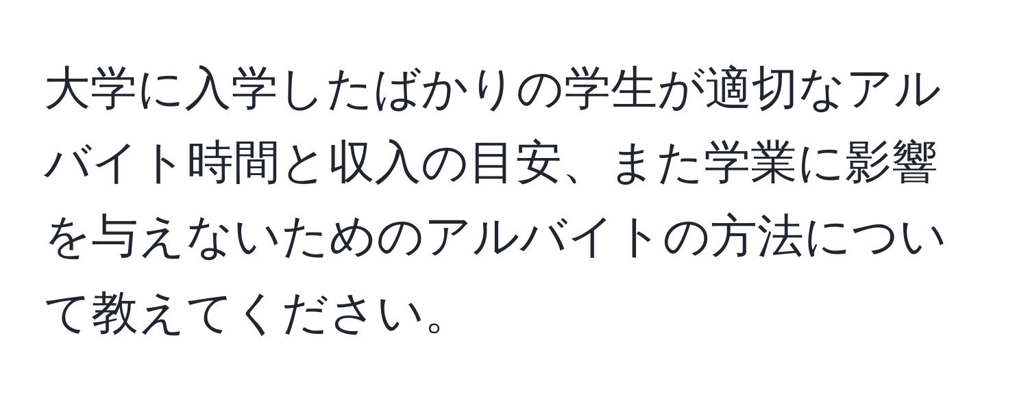 大学に入学したばかりの学生が適切なアルバイト時間と収入の目安、また学業に影響を与えないためのアルバイトの方法について教えてください。