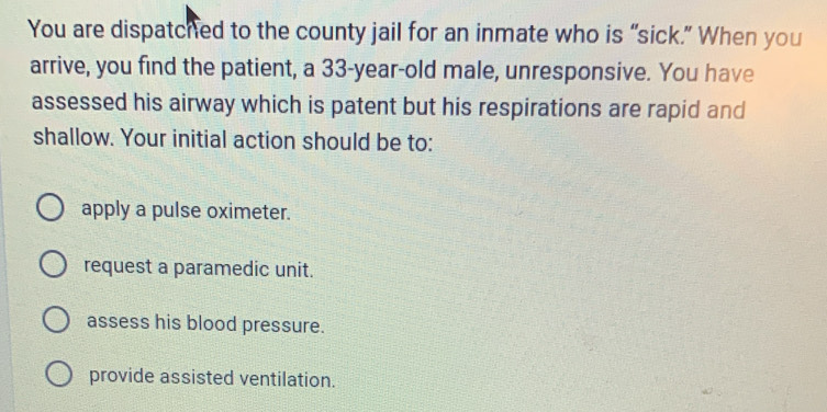 You are dispatched to the county jail for an inmate who is “sick.” When you
arrive, you find the patient, a 33-year-old male, unresponsive. You have
assessed his airway which is patent but his respirations are rapid and
shallow. Your initial action should be to:
apply a pulse oximeter.
request a paramedic unit.
assess his blood pressure.
provide assisted ventilation.