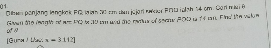 Diberi panjang lengkok PQ ialah 30 cm dan jejari sektor POQ ialah 14 cm. Cari nilai θ. 
Given the length of arc PQ is 30 cm and the radius of sector POQ is 14 cm. Find the value 
of θ. 
[Guna / Use: π =3.142]