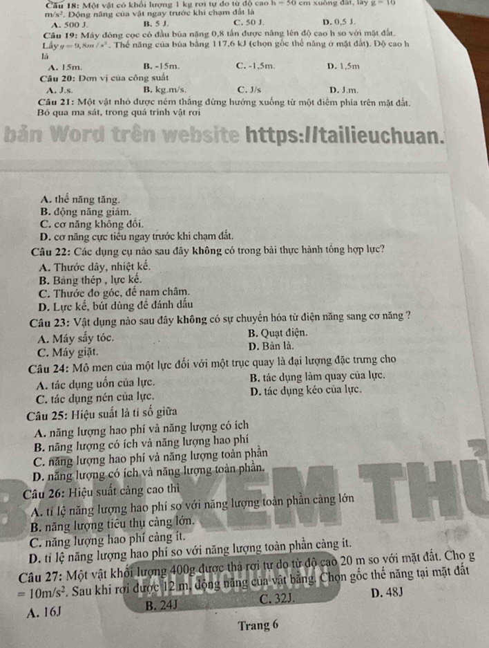 Cầu 18: Một vật có khổi lượng 1 kg rơi tự do từ độ cao h=50 cm xuồng đất, lây g=16
m/s^2. Động năng của vật ngay trước khi chạm đất là
A. 500 J. B. 5 J. C. 50 J. D. 0,5 J.
Câu 19: Máy đóng cọc có đầu bủa nặng 0,8 tấn được năng lên độ cao h so với mặt đất.
Lầy g=9,8m/s^2. Thể năng của búa bằng 117,6 kJ (chọn gốc thể năng ở mặt đất). Độ cao h
là
A. 15m. B. -15m. C. -1,5m. D. 1,5m
Câu 20: Đơn vị của công suất
A. J.s. B. kg.m/s. C. J/s D. J.m.
Câu 21: Một vật nhỏ được ném thắng đứng hướng xuống từ một điểm phía trên mặt đất.
Bỏ qua ma sát, trong quá trình vật rơi
Dair
for I trên website https://tailieuchuan.
A. thể năng tăng.
B. động năng giảm.
C. cơ năng không đổi.
D. cơ năng cực tiểu ngay trước khi chạm đất.
Câu 22: Các dụng cụ nào sau đây không có trong bài thực hành tồng hợp lực?
A. Thước dây, nhiệt kế.
B. Bảng thép , lực kế.
C. Thước đo góc, đế nam châm.
D. Lực kế, bút dùng đề đánh dấu
Câu 23: Vật dụng nào sau đây không có sự chuyển hóa từ điện năng sang cơ năng ?
A. Máy sấy tóc. B. Quạt điện.
C. Máy giặt. D. Bàn là.
Câu 24: Mô men của một lực đối với một trục quay là đại lượng đặc trưng cho
A. tác dụng uốn của lực. B. tác dụng làm quay của lực.
C. tác dụng nén của lực. D. tác dụng kéo của lực.
Câu 25: Hiệu suất là ti số giữa
A. năng lượng hao phí và năng lượng có ích
B. năng lượng có ích và năng lượng hao phí
C. năng lượng hao phí và năng lượng toàn phần
D. năng lượng có ích và năng lượng toàn phần.
Câu 26: Hiệu suất cảng cao thì
A. tỉ lệ năng lượng hao phí sọ với năng lượng toàn phần cảng lớn
B. năng lượng tiêu thụ cảng lớn.
C. năng lượng hao phí cảng ít.
D. tỉ lệ năng lượng hao phí so với năng lượng toàn phần càng ít.
Câu 27: Một vật khổi lượng 400g được thả rơi tự do từ độ cao 20 m so với mặt đất. Cho g
=10m/s^2 F. Sau khi rơi được 12 m, động năng của vật bằng. Chọn gốc thế năng tại mặt đất
A. 16J B. 24J C. 32J. D. 48J
Trang 6