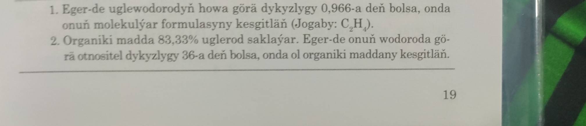 Eger-de uglewodorodyň howa görä dykyzlygy 0,966 -a deň bolsa, onda 
onuň molekulýar formulasyny kesgitläň (Jogaby: C_2H_4). 
2. Organiki madda 83,33% uglerod saklaýar. Eger-de onuň wodoroda gö- 
rã otnositel dykyzlygy 36 -a deň bolsa, onda ol organiki maddany kesgitläň. 
19