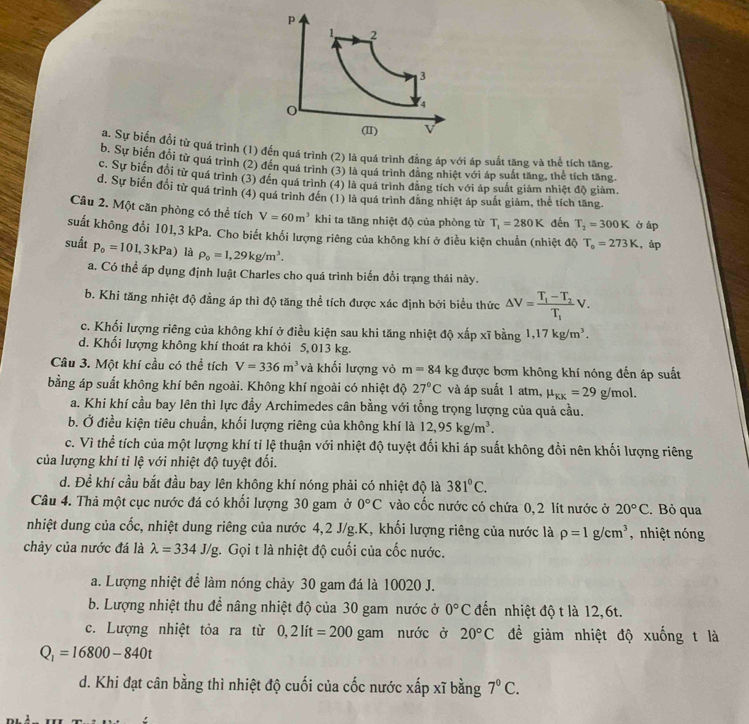 1 2
3
o
4
(II) v
a. Sự biến đổi từ quá trình (1) đến quá trình (2) là quá trình đảng áp với áp suất tăng và thể tích tăng.
b. Sự biến đổi từ quá trình (2) đến quá trình (3) là quá trình đẳng nhiệt với áp suất tăng, thể tích tăng
c. Sự biến đối từ quá trình (3) đến quá trình (4) là quá trình đẳng tích với áp suất giảm nhiệt độ giảm.
d. Sự biến đổi từ quá trình (4) quá trình đến (1) là quá trình đẳng nhiệt áp suất giảm, thể tích tăng.
Câu 2. Một căn phòng có thể tích V=60m^3 khi ta tăng nhiệt độ của phòng từ T_1=280K đến T_2=300K ở áp
suất không đổi 101,3 kPa. Cho biết khối lượng riêng của không khí ở điều kiện chuẩn (nhiệt độ T_o=273K , áp
suất p_0=101,3kPa) là rho _0=1,29kg/m^3.
a. Có thể áp dụng định luật Charles cho quá trình biến đổi trạng thái này.
b. Khi tăng nhiệt độ đẳng áp thì độ tăng thể tích được xác định bởi biểu thức △ V=frac T_1-T_2T_1V.
c. Khối lượng riêng của không khí ở điều kiện sau khi tăng nhiệt độ xấp xĩ bằng 1,17kg/m^3.
d. Khối lượng không khí thoát ra khỏi 5, 013 kg.
Câu 3. Một khí cầu có thể tích V=336m^3 và khối lượng vỏ m=84 kg được bơm không khí nóng đến áp suất
bằng áp suất không khí bên ngoài. Không khí ngoài có nhiệt độ 27°C và áp suất 1 atm, mu _KK=29g/m 1
a. Khi khí cầu bay lên thì lực đầy Archimedes cân bằng với tổng trọng lượng của quả cầu.
b. Ở điều kiện tiêu chuẩn, khối lượng riêng của không khí là 12,95kg/m^3.
c. Vì thể tích của một lượng khí tỉ lệ thuận với nhiệt độ tuyệt đối khi áp suất không đổi nên khối lượng riêng
của lượng khí tỉ lệ với nhiệt độ tuyệt đối.
d. Để khí cầu bắt đầu bay lên không khí nóng phải có nhiệt độ là 381°C.
Câu 4. Thả một cục nước đá có khối lượng 30 gam ở 0°C vào cốc nước có chứa 0, 2 lít nước ở 20°C. Bỏ qua
nhiệt dung của cốc, nhiệt dung riêng của nước 4,2 J/g.K, khối lượng riêng của nước là rho =1g/cm^3 , nhiệt nóng
chảy của nước đá là lambda =334J/g.  Gọi t là nhiệt độ cuối của cốc nước.
a. Lượng nhiệt để làm nóng chảy 30 gam đá là 10020 J.
b. Lượng nhiệt thu để nâng nhiệt độ của 30 gam nước ở 0°C đến nhiệt độ t là 12,6t.
c. Lượng nhiệt tỏa ra từ 0,2lit=200 gam nước ở 20°C đề giảm nhiệt độ xuống t là
Q_1=16800-840t
d. Khi đạt cân bằng thì nhiệt độ cuối của cốc nước xấp xĩ bằng 7°C.