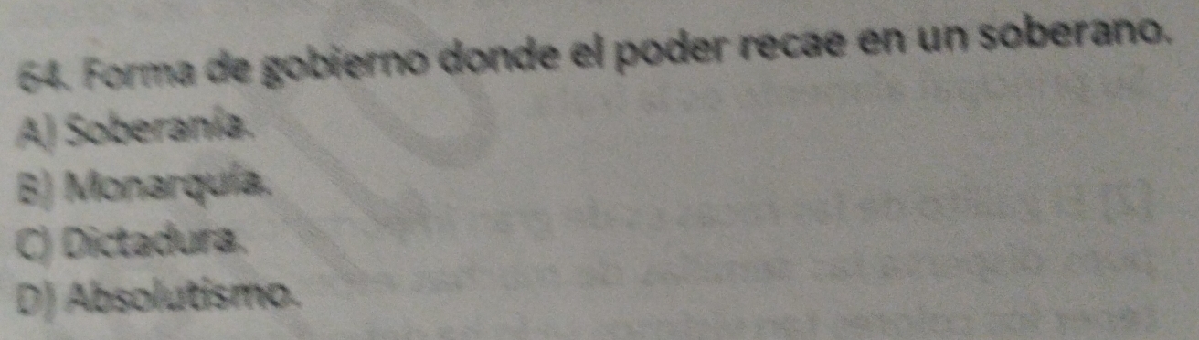 Forma de gobierno donde el poder recae en un soberano.
A) Soberanía.
B) Monarquía.
C) Dictadura.
D) Absolutismo.