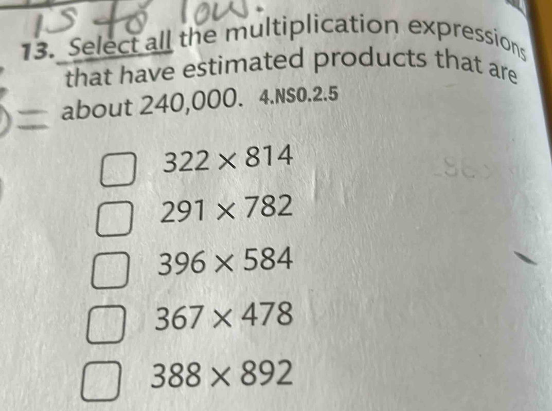 Select all the multiplication expressions
that have estimated products that are
about 240,000. 4.NS0.2.5
322* 814
291* 782
396* 584
367* 478
388* 892