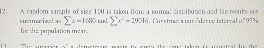 A random sample of size 100 is taken from a normal distribution and the results are 
summarised as sumlimits x=1680 and sumlimits x^2=29016. Construct a confidence interval of 97%
for the population mean. 
13 The superior of a department wants to study the time taken (x minutes) by the