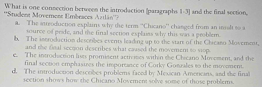 What is one connection between the introduction [paragraphs 1-3] and the final section,
Student Movement Embraces Aztlán”?
a. The introduction explains why the term “Chicano” changed from an insult to a
source of pride, and the final section explains why this was a problem.
b. The introduction describes events leading up to the start of the Chicano Movement,
and the final section describes what caused the movement to stop.
c. The introduction lists prominent activities within the Chicano Movement, and the
final section emphasizes the importance of Corky Gonzales to the movement.
d. The introduction describes problems faced by Mexican Americans, and the final
section shows how the Chicano Movement solve some of those problems.