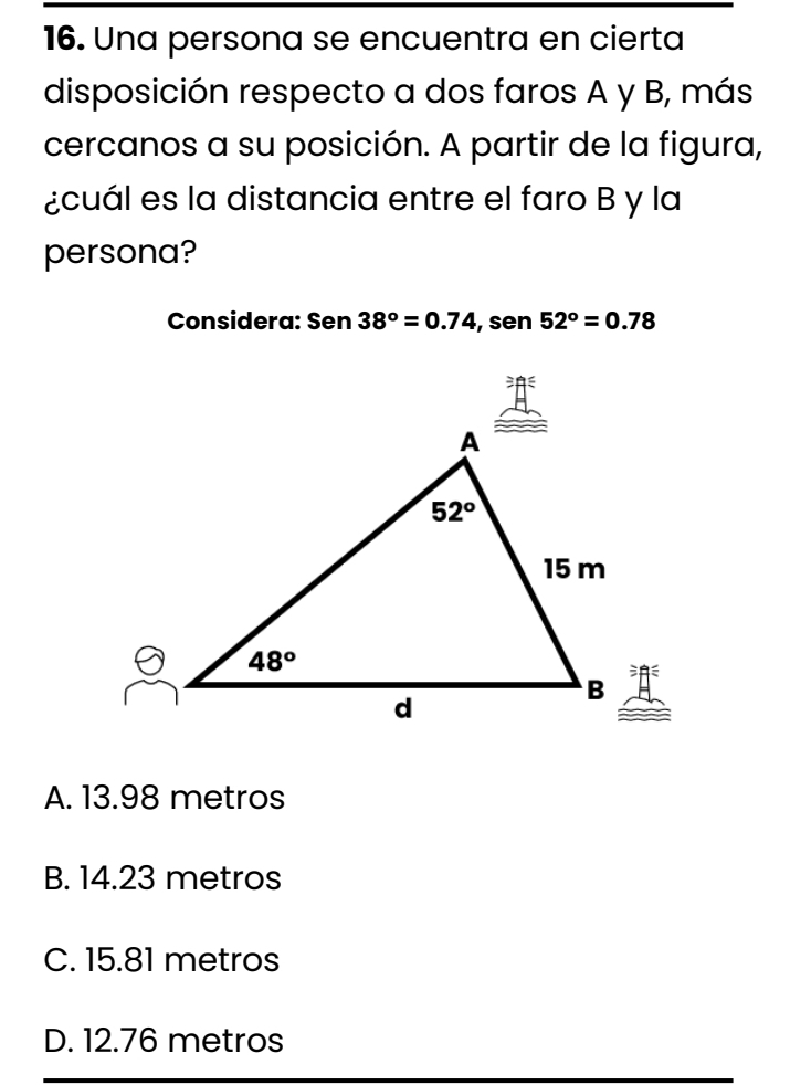 Una persona se encuentra en cierta
disposición respecto a dos faros A y B, más
cercanos a su posición. A partir de la figura,
¿cuál es la distancia entre el faro B y la
persona?
Considera: Sen38°=0.74 , sen 52°=0.78
A. 13.98 metros
B. 14.23 metros
C. 15.81 metros
D. 12.76 metros