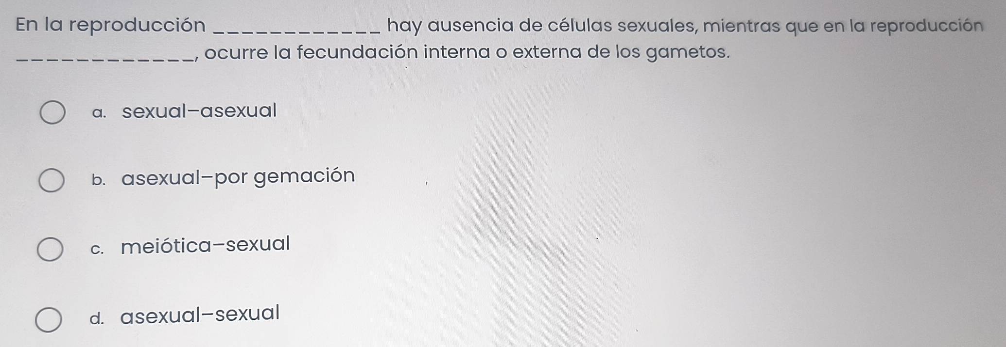 En la reproducción _hay ausencia de células sexuales, mientras que en la reproducción
_, ocurre la fecundación interna o externa de los gametos.
a. sexual-asexual
b. asexual-por gemación
c. meiótica-sexual
d. asexual-sexual