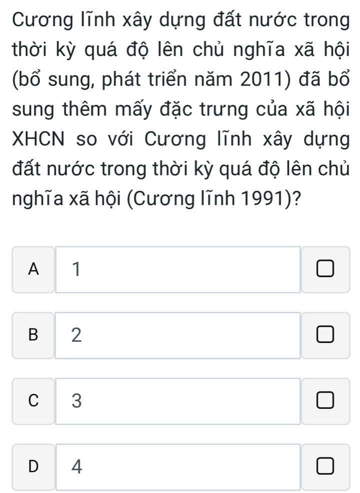 Cương lĩnh xây dựng đất nước trong
thời kỳ quá độ lên chủ nghĩa xã hội
(bổ sung, phát triển năm 2011) đã bổ
sung thêm mấy đặc trưng của xã hội
XHCN so với Cương lĩnh xây dựng
đất nước trong thời kỳ quá độ lên chủ
nghĩa xã hội (Cương lĩnh 1991)?
A 1
□^((circ)^ 
B 2
^) □  x_ □ /□  
□  
J
C 3
□ 
D 4 x_1+x_2+·s +x_n=1 □