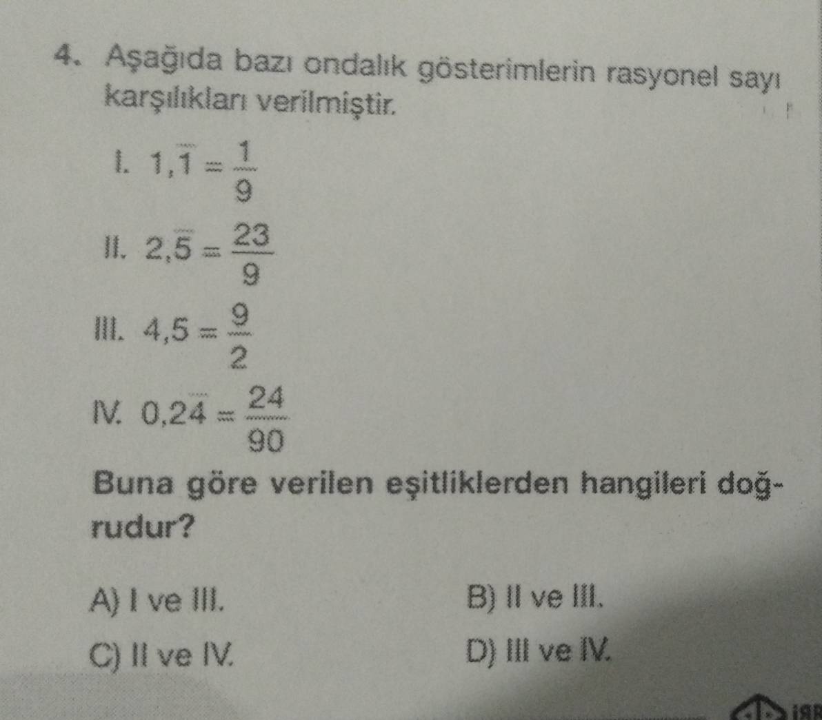 Aşağıda bazı ondalık gösterimlerin rasyonel sayı
karşılıklanı verilmiştir.
1. 1,overline 1= 1/9 
II. 2,overline 5= 23/9 
III. 4,5= 9/2 
IV. 0,2overline 4= 24/90 
Buna göre verilen eşitliklerden hangileri doğ-
rudur?
A) I ve III. B) ⅡveI.
C)II ve IV. D)Ⅲve IV.