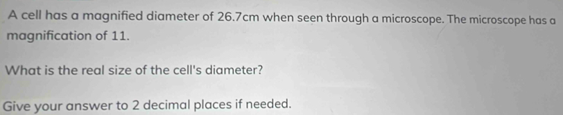 A cell has a magnified diameter of 26.7cm when seen through a microscope. The microscope has a 
magnification of 11. 
What is the real size of the cell's diameter? 
Give your answer to 2 decimal places if needed.