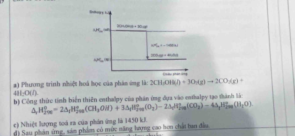 Phương trình nhiệt hoả học của phản ứng là: 2CH_3OH(l)+3O_2(g)to 2CO_2(g)+
4H_2O(l).
b) Công thức tính biển thiên enthalpy của phản ứng dựa vào enthalpy tạo thành là:
△ _rH_(298)^0=2△ _fH_(298)^o(CH_3OH)+3△ _fH_(298)^o(O_2)-2△ _fH_(298)^o(CO_2)-4△ _fH_(298)^o(H_2O).
c) Nhiệt lượng toả ra của phản ứng là 1450 kJ.
d) Sau phản ứng, sản phẩm có mức năng lượng cao hơn chất ban đầu.