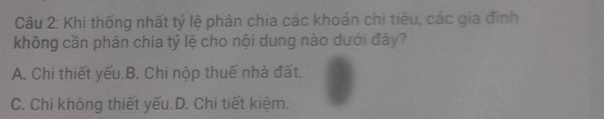 Khi thống nhất tỷ lệ phân chia các khoán chi tiêu, các gia đình
không cần phân chia tỷ lệ cho nội dung nào dưới đây?
A. Chi thiết yếu.B. Chi nộp thuế nhà đất.
C. Chi không thiết yếu.D. Chi tiết kiệm.