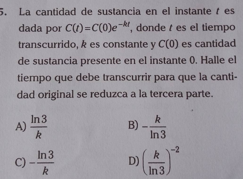 La cantidad de sustancia en el instante t es
dada por C(t)=C(0)e^(-kt) , donde t es el tiempo
transcurrido, k es constante y C(0) es cantidad
de sustancia presente en el instante 0. Halle el
tiempo que debe transcurrir para que la canti-
dad original se reduzca a la tercera parte.
A)  ln 3/k  - k/ln 3 
B)
C) - ln 3/k  ( k/ln 3 )^-2
D)