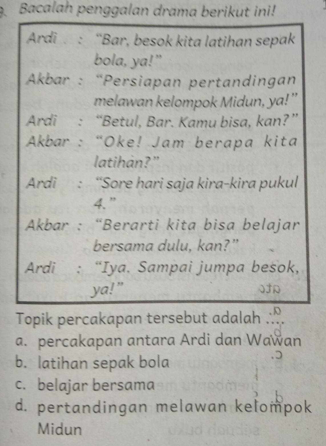 Bacalah penggalan drama berikut ini!
Ardi : “Bar, besok kita latihan sepak
bola, ya!”
* Akbar : “Persiapan pertandingan
melawan kelompok Midun, ya!”
Ardi : “Betul, Bar. Kamu bisa, kan?”
Akbar : “Oke! Jam berapa kita
latihan?"
Ardi : “Sore hari saja kira-kira pukul
4.”
* Akbar : “Berarti kita bisa belajar
bersama dulu, kan?”
Ardi : “Iya. Sampai jumpa besok,
ya!”
Topik percakapan tersebut adalah ..
a. percakapan antara Ardi dan Waŵan
b. latihan sepak bola
c. belajar bersama
d. pertandingan melawan kelompok
Midun