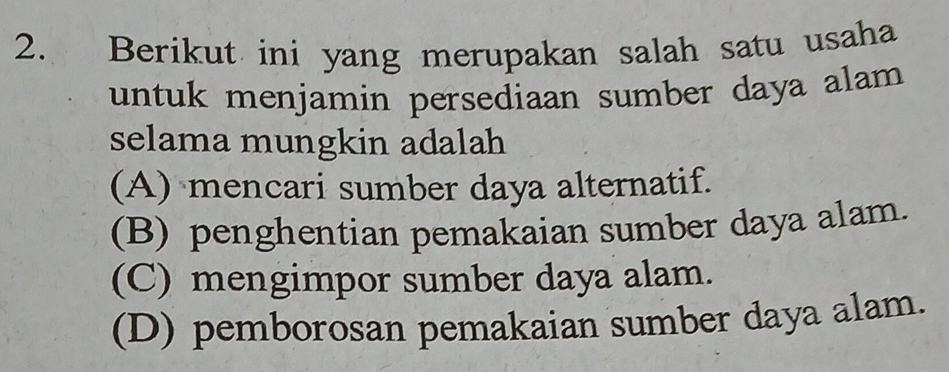 Berikut ini yang merupakan salah satu usaha
untuk menjamin persediaan sumber daya alam 
selama mungkin adalah
(A) mencari sumber daya alternatif.
(B) penghentian pemakaian sumber daya alam.
(C) mengimpor sumber daya alam.
(D) pemborosan pemakaian sumber daya alam.