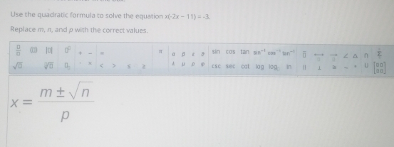 Use the quadratic formula to solve the equation x(-2x-11)=-3. 
Replace m, n, and p with the correct values. 
 □ /□   |□ | □^(□) + = π =beta c8 gir cos tan sin^(-1)cos^(-1)tan^(-1) overline □  overline  ∠ n  1/L  
sqrt(□ ) sqrt[□](□ ) □ X < > S 2 Amu rho varphi csc sen cat log log In | U beginbmatrix □ □  □ □ endbmatrix
x= m± sqrt(n)/p 