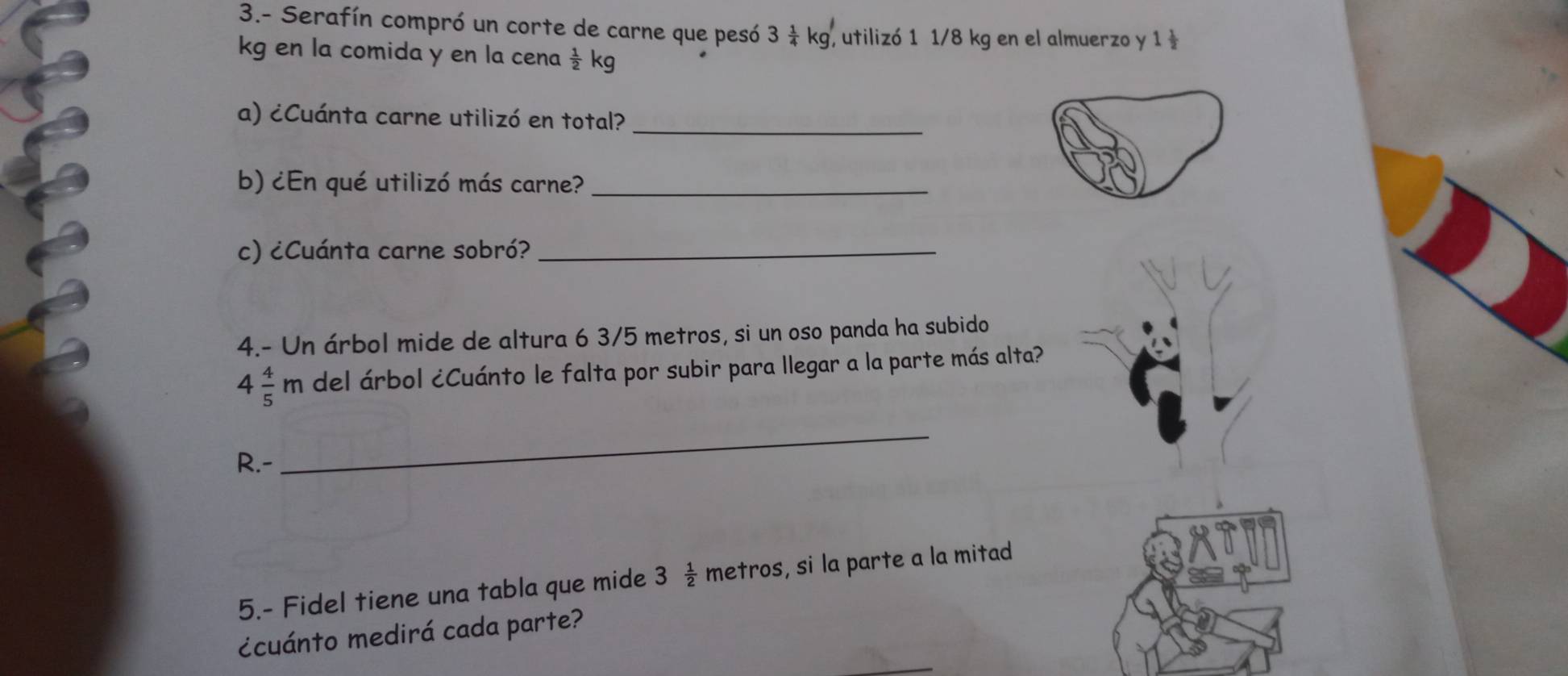 3.- Serafín compró un corte de carne que pesó 3 1/4 kg, ,utilizó 1 1/8 kg en el almuerzo y 1
kg en la comida y en la cena  1/2 kg
a) ¿Cuánta carne utilizó en total?_ 
b) ¿En qué utilizó más carne?_ 
c) ¿Cuánta carne sobró?_ 
4.- Un árbol mide de altura 6 3/5 metros, si un oso panda ha subido
4 4/5 m del árbol ¿Cuánto le falta por subir para llegar a la parte más alta? 
R.- 
_ 
5.- Fidel tiene una tabla que mide 3 1/2  metros, si la parte a la mitad 
¿cuánto medirá cada parte?