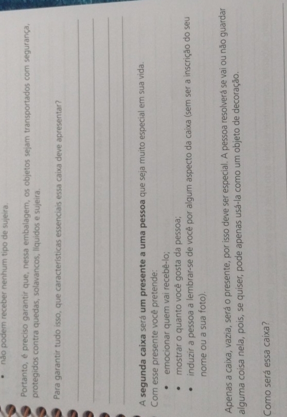 não podem receber nenhum tipo de sujeira. 
Portanto, é preciso garantir que, nessa embalagem, os objetos sejam transportados com segurança, 
protegidos contra quedas, solavancos, líquidos e sujeira. 
Para garantir tudo isso, que características essenciais essa caixa deve apresentar? 
_ 
_ 
_ 
_ 
A segunda caixa será um presente a uma pessoa que seja muito especial em sua vida. 
Com esse presente você pretende: 
emocionar quem vai recebê-lo; 
mostrar o quanto você gosta da pessoa; 
induzir a pessoa a lembrar-se de você por algum aspecto da caixa (sem ser a inscrição do seu 
nome ou a sua foto). 
Apenas a caixa, vazia, será o presente, por isso deve ser especial. A pessoa resolverá se vai ou não guardar 
alguma coisa nela, pois, se quiser, pode apenas usá-la como um objeto de decoração. 
Como será essa caixa?