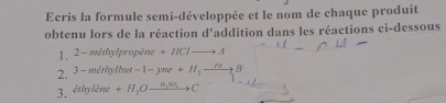 Ecris la formule semi-développée et le nom de chaque produit 
obtenu lors de la réaction d'addition dans les réactions ci-dessous 
1, 2 - méthylpropène +HClto A
2. 3- méthylbut -1-yme+H_2to B
3. éthylène +H_2Oxrightarrow N_2W_2C