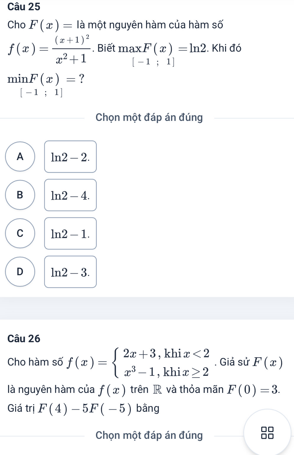 Cho F(x)= là một nguyên hàm của hàm số
f(x)=frac (x+1)^2x^2+1. Biết maxF(x)=ln 2. Khi đó
[-1;1]
min F(x)= ?
□ [-1;1]
Chọn một đáp án đúng
A ln 2-2.
B ln 2-4.
C ln 2-1.
D ln 2-3. 
Câu 26
Cho hàm số f(x)=beginarrayl 2x+3,khix<2 x^3-1,khix≥ 2endarray.. Giả sử F(x)
là nguyên hàm của f(x) trên R và thỏa mãn F(0)=3. 
Giá trị F(4)-5F(-5) bằng
Chọn một đáp án đúng