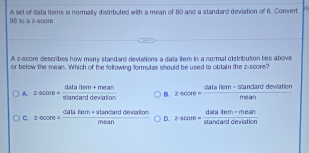 A set of data items is normally distributed with a mean of 80 and a standard deviation of 6. Convert
95 to a z-score.
A z-score describes how many standard deviations a data item in a normal distribution lies above
or below the mean. Which of the following formulas should be used to obtain the z-score?
A. z-score= (dataitem+mean)/stan darddeviation  B. z-score= (dataitem-stan darddeviation)/mean 
C. z-score= (dataitem+stan darddeviation)/mean  D. z-score= (dataitem-mean)/stan darddeviation 