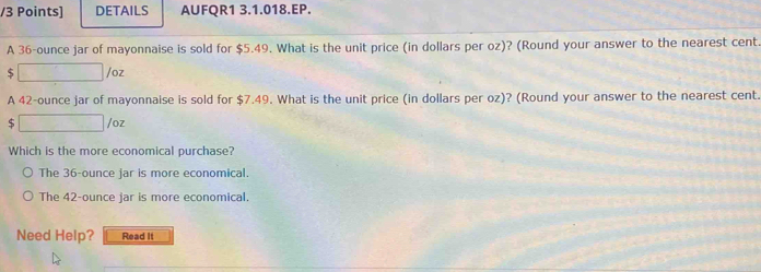 DETAILS AUFQR1 3.1.018.EP.
A 36-ounce jar of mayonnaise is sold for $5.49. What is the unit price (in dollars per oz)? (Round your answer to the nearest cent.
$ □ /oz
A 42-ounce jar of mayonnaise is sold for $7.49. What is the unit price (in dollars per oz)? (Round your answer to the nearest cent.
$ □ /oz
Which is the more economical purchase?
The 36-ounce jar is more economical.
The 42-ounce jar is more economical.
Need Help? Read It