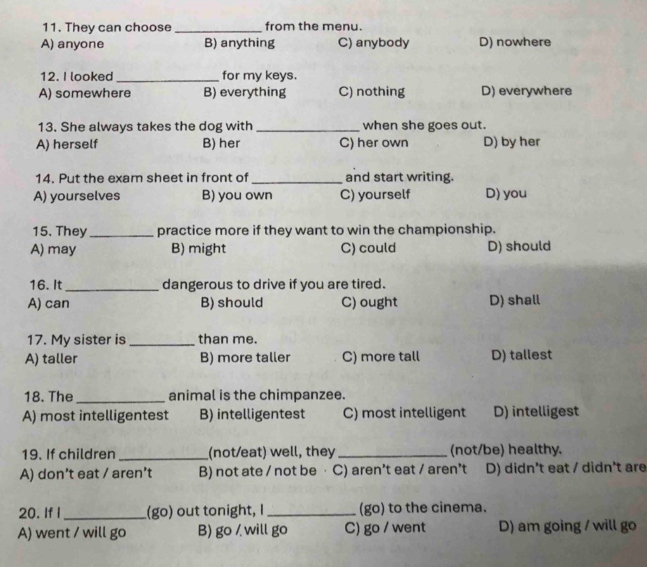 They can choose_ from the menu.
A) anyone B) anything C) anybody D) nowhere
12. I looked _for my keys.
A) somewhere B) everything C) nothing D) everywhere
13. She always takes the dog with _when she goes out.
A) herself B) her C) her own D) by her
14. Put the exam sheet in front of _and start writing.
A) yourselves B) you own C) yourself D) you
15. They_ practice more if they want to win the championship.
A) may B) might C) could D) should
16. It_ dangerous to drive if you are tired.
A) can B) should C) ought D) shall
17. My sister is_ than me.
A) taller B) more taller C) more tall D) tallest
18. The _animal is the chimpanzee.
A) most intelligentest B) intelligentest C) most intelligent D) intelligest
19. If children _(not/eat) well, they_ (not/be) healthy.
A) don’t eat / aren’t B) not ate / not be · C) aren’t eat / aren’t D) didn't eat / didn't are
20. If I _(go) out tonight, I_ (go) to the cinema.
A) went / will go B) go / will go C) go / went D) am going / will go