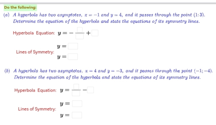 Do the following: 
(a) A hyperbola has two asymptotes, x=-1 and y=4 , and it passes through the point (1:3). 
Determine the equation of the hyperbola and state the equations of its symmetry lines. 
Hyperbola Equation: y=- □ /□  +□
y=□
Lines of Symmetry:
y=□
(b) A hyperbola has two asymptotes, x=4 and y=-3 , and it passes through the point (-1;-4). 
Determine the equation of the hyperbola and state the equations of its symmetry lines. 
Hyperbola Equation: y= □ /□  -□
y=□
Lines of Symmetry:
y=□