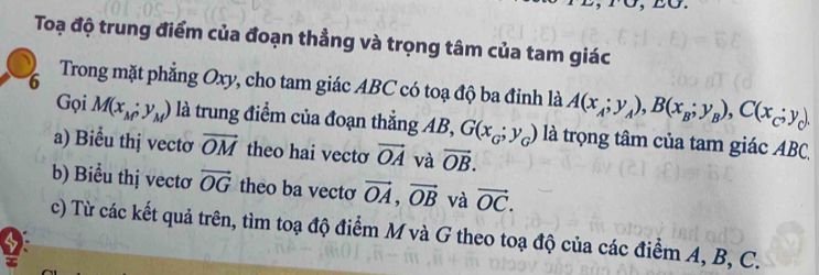 σ 
Toạ độ trung điểm của đoạn thẳng và trọng tâm của tam giác 
6 Trong mặt phẳng Oxy, cho tam giác ABC có toạ độ ba đỉnh là A(x_A;y_A), B(x_B;y_B), C(x_C;y_C)
Gọi M(x_M;y_M) là trung điểm của đoạn thắng AB, G(x_G;y_G) là trọng tâm của tam giác ABC, 
a) Biểu thị vectơ overline OM theo hai vecto vector OA và vector OB. 
b) Biểu thị vectơ vector OG theo ba vecto vector OA, vector OB và vector OC. 
c) Từ các kết quả trên, tìm toạ độ điểm M và G theo toạ độ của các điểm A, B, C.