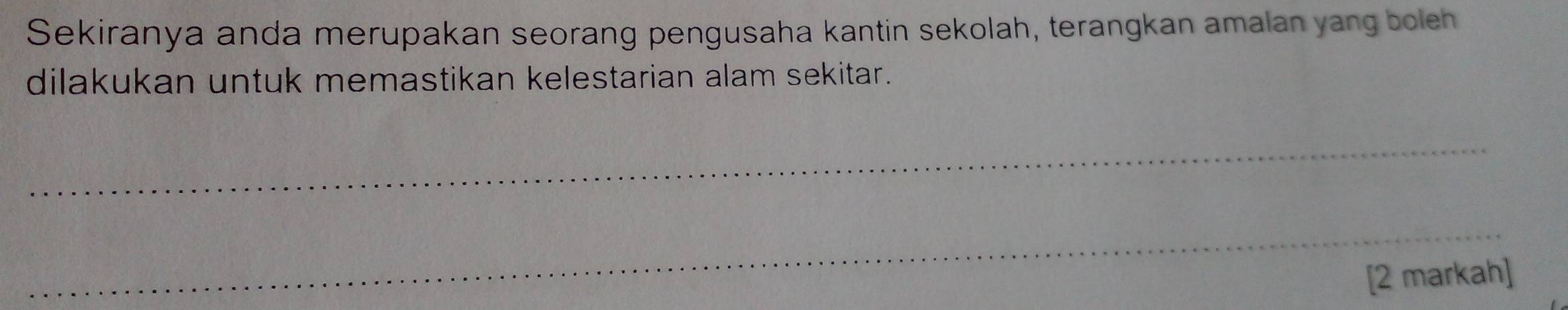 Sekiranya anda merupakan seorang pengusaha kantin sekolah, terangkan amalan yang boleh 
dilakukan untuk memastikan kelestarian alam sekitar. 
_ 
_ 
[2 markah]