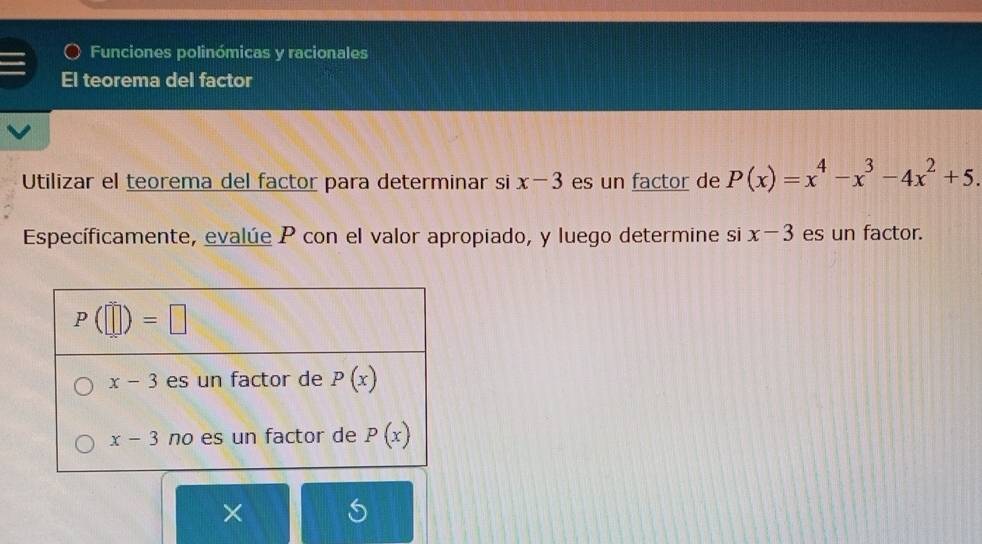 Funciones polinómicas y racionales
El teorema del factor
Utilizar el teorema del factor para determinar si x-3 es un factor de P(x)=x^4-x^3-4x^2+5.
Específicamente, evalúe P con el valor apropiado, y luego determine si x-3 es un factor.
×