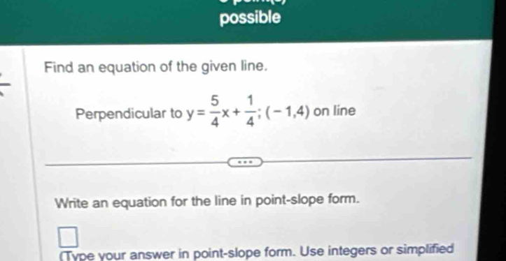 possible 
Find an equation of the given line. 
Perpendicular to y= 5/4 x+ 1/4 ;(-1,4) on line 
Write an equation for the line in point-slope form. 
(Type your answer in point-slope form. Use integers or simplified