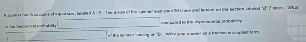 A spinner has 5 sections of equal size, labeled A - E. The arrow of the spinner was spun 20 times and landed on the section labeled^-B^-7 times. What 
is the theoretical probability  100/2 □ ∴ ∠ AC=(△ A)C □  compared to the experimental probability 
of the spinner landing on '' B ''. Write your answer as a fraction in simplest form.