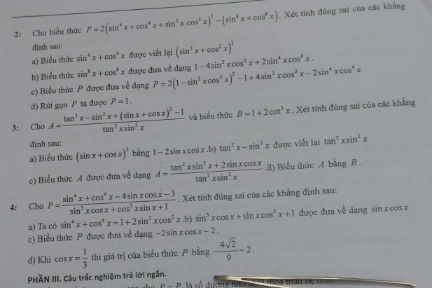 2: Cho biểu thức P=2(sin^4x+cos^4x+sin^2x.cos^2x)^2-(sin^8x+cos^8x). Xét tính đúng sai của các khẳng
đjnh sau:
a) Biểu thức sin^4x+cos^4x được viết lại (sin^2x+cos^2x)^2
b) Biểu thức sin^8x+cos^8x được đưa về dạng P=2(1-sin^2xcos^2x)^2-1+4sin^2xcos^2x-2sin^4xcos^4x 1-4sin^2xcos^2x+2sin^4xcos^4x.
c) Biểu thức P được đưa voverline overline overline C dạng
d) Rút gọn P ta được P=1.
3: Cho A=frac tan^2x-sin^2x+(sin x+cos x)^2-1tan^2xsin^2x và biểu thức B=1+2cot^3x. Xét tính đúng sai của các khẳng
đjnh sau:
a) Biểu thức (sin x+cos x)^2 bằng 1-2sin xcos x.b)tan^2x-sin^2x được viết lại tan^2xsin^2x
c) Biểu thức A được đưa về dang. A= (tan^2xsin^2x+2sin xcos x)/tan^2xsin^2x .d) Biểu thức A bằng B .
4: Cho P= (sin^4x+cos^4x-4sin xcos x-3)/sin^3xcos x+cos^3xsin x+1 . Xét tính đúng sai của các khẳng định sau:
a) Ta có sin^4x+cos^4x=1+2sin^2xcos^2x.b)sin^3xcos x+sin xcos^3x+1 được đưa về dạng sin x cos x
c) Biểu thức P được đưa về dạng -2sin xcos x-2.
d) Khi cos x= 1/3  thì giá trị của biểu thức  bằng - 4sqrt(2)/9 -2.
PHÀN III. Câu trắc nghiệm trả lời ngắn.
P-P là số dượng hhc