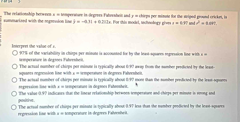 of 14
The relationship between x= temperature in degrees Fahrenheit and y= chirps per minute for the striped ground cricket, is
summarized with the regression line hat y=-0.31+0.212x. For this model, technology gives s=0.97 and r^2=0.697. 
Interpret the value of s.
97% of the variability in chirps per minute is accounted for by the least-squares regression line with x=
temperature in degrees Fahrenheit.
The actual number of chirps per minute is typically about 0.97 away from the number predicted by the least-
squares regression line with x= temperature in degrees Fahrenheit.
The actual number of chirps per minute is typically about 0.97 more than the number predicted by the least-squares
regression line with x= temperature in degrees Fahrenheit.
The value 0.97 indicates that the linear relationship between temperature and chirps per minute is strong and
positive.
The actual number of chirps per minute is typically about 0.97 less than the number predicted by the least-squares
regression line with x= temperature in degrees Fahrenheit.