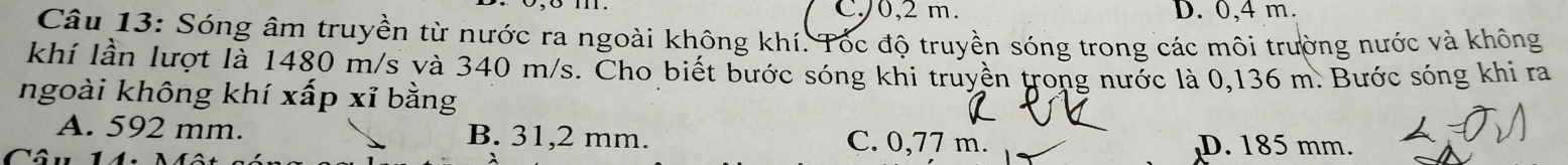 C/0, 2 m. D. 0,4 m.
Câu 13: Sóng âm truyền từ nước ra ngoài không khí. Tốc độ truyền sóng trong các môi trường nước và không
khí lần lượt là 1480 m/s và 340 m/s. Cho biết bước sóng khi truyền trong nước là 0,136 m. Bước sóng khi ra
ngoài không khí xấp xỉ bằng
A. 592 mm. B. 31,2 mm. C. 0,77 m. D. 185 mm.