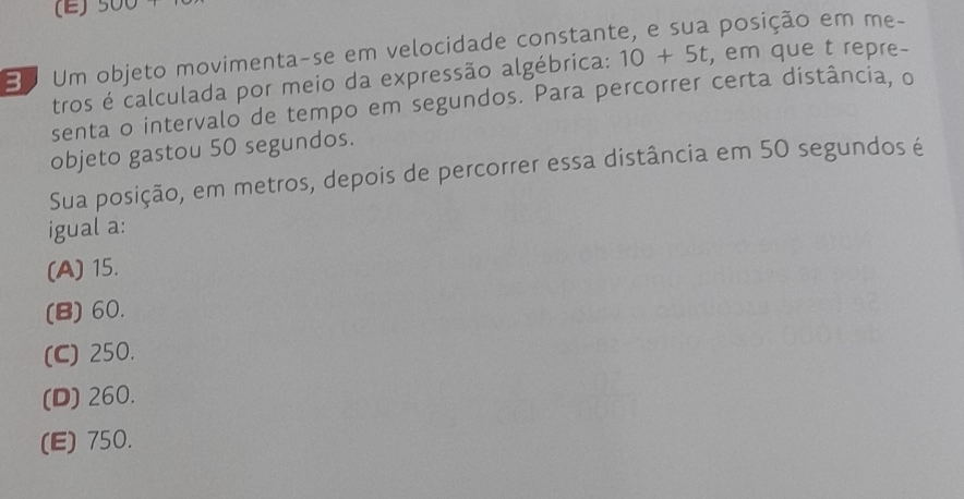 900
3 Um objeto movimenta-se em velocidade constant posição em me-
tros é calculada por meio da expressão algébrica: 10+5t , em que t repre-
senta o intervalo de tempo em segundos. Para percorrer certa distância, o
objeto gastou 50 segundos.
Sua posição, em metros, depois de percorrer essa distância em 50 segundos é
igual a:
(A) 15.
(B) 60.
(C) 250.
(D) 260.
(E) 750.