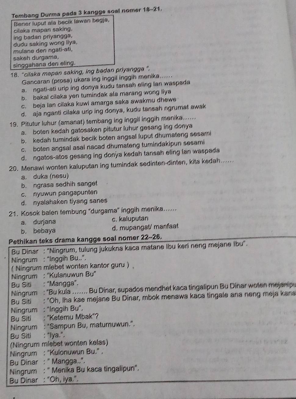 Tembang Durma pada 3 kangge soal nomer 18-21.
Bener luput ala becik lawan begja,
cilaka mapan saking,
ing badan priyangga,
dudu saking wong liya,
mulane den ngati-ati,
sakeh durgama,
singgahana den eling.
18. “cilaka mapan saking, ing badan priyangga ”.
Gancaran (prosa) ukara ing inggil inggih menika......
a. ngati-ati urip ing donya kudu tansah eling lan waspada
b. bakal cilaka yen tumindak ala marang wong liya
c. beja Ian cilaka kuwi amarga saka awakmu dhewe
d. aja nganti cilaka urip ing donya, kudu tansah ngrumat awak
19. Pitutur luhur (amanat) tembang ing inggil inggih menika.....
a. boten kedah gatosaken pitutur luhur gesang ing donya
b. kedah tumindak becik boten angsal luput dhumateng sesami
c. boten angsal asal nacad dhumateng tumindakipun sesami
d. ngatos-atos gesang ing donya kedah tansah eling lan waspada
20. Menawi wonten kaluputan ing tumindak sedinten-dinten, kita kedah.....
a. duka (nesu)
b. ngrasa sedhih sanget
c. nyuwun pangapunten
d. nyalahaken tiyang sanes
21. Kosok balen tembung “durgama” inggih menika….....
a. durjana c. kaluputan
b. bebaya d. mupangat/ manfaat
Pethikan teks drama kangge soal nomer 22-26.
Bu Dinar : "Ningrum, tulung jukukna kaca matane Ibu keri neng mejane Ibu".
Ningrum : “Inggih Bu..”.
( Ningrum mlebet wonten kantor guru 
Ningrum : 'Kulanuwun Bu'
Bu Siti : “Mangga”.
Ningrum : "Bu kula …... Bu Dinar, supados mendhet kaca tingalipun Bu Dinar woten mejanipu
Bu Siti : "Oh, Iha kae mejane Bu Dinar, mbok menawa kaca tingale ana neng meja kana
Ningrum : "Inggih Bu".
Bu Siti : "Ketemu Mbak"?
Ningrum : “Sampun Bu, maturnuwun.”.
Bu Siti : “lya.”.
(Ningrum mlebet wonten kelas)
Ningrum : “Kulonuwun Bu.” ,
Bu Dinar : " Mangga..".
Ningrum : " Menika Bu kaca tingalipun".
Bu Dinar : "Oh, iya.".