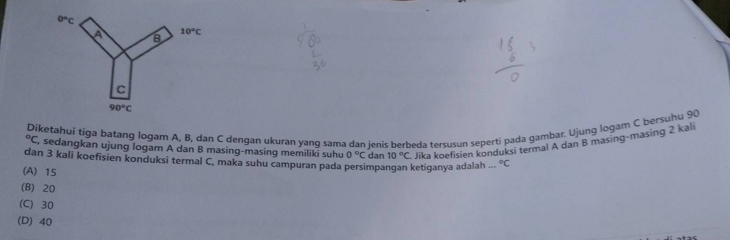 Díketahui tiga batang logam A, B, dan C dengan ukuran yang sama dan jenis berbeda tersusun seperti pada gambar. Ujung logam C bersuhu 90°C , sedangkan ujung logam A dan B masing-masing memiliki suhu 0°C dan 10°C. Jika koefisien kønduksi termal A dan B masing-masing 2 kali
dan 3 kali koefisien konduksi termal C, maka suhu campuran pada persimpangan ketiqanya adalah .. ^circ C
(A) 15
(B) 20
(C) 30
(D) 40