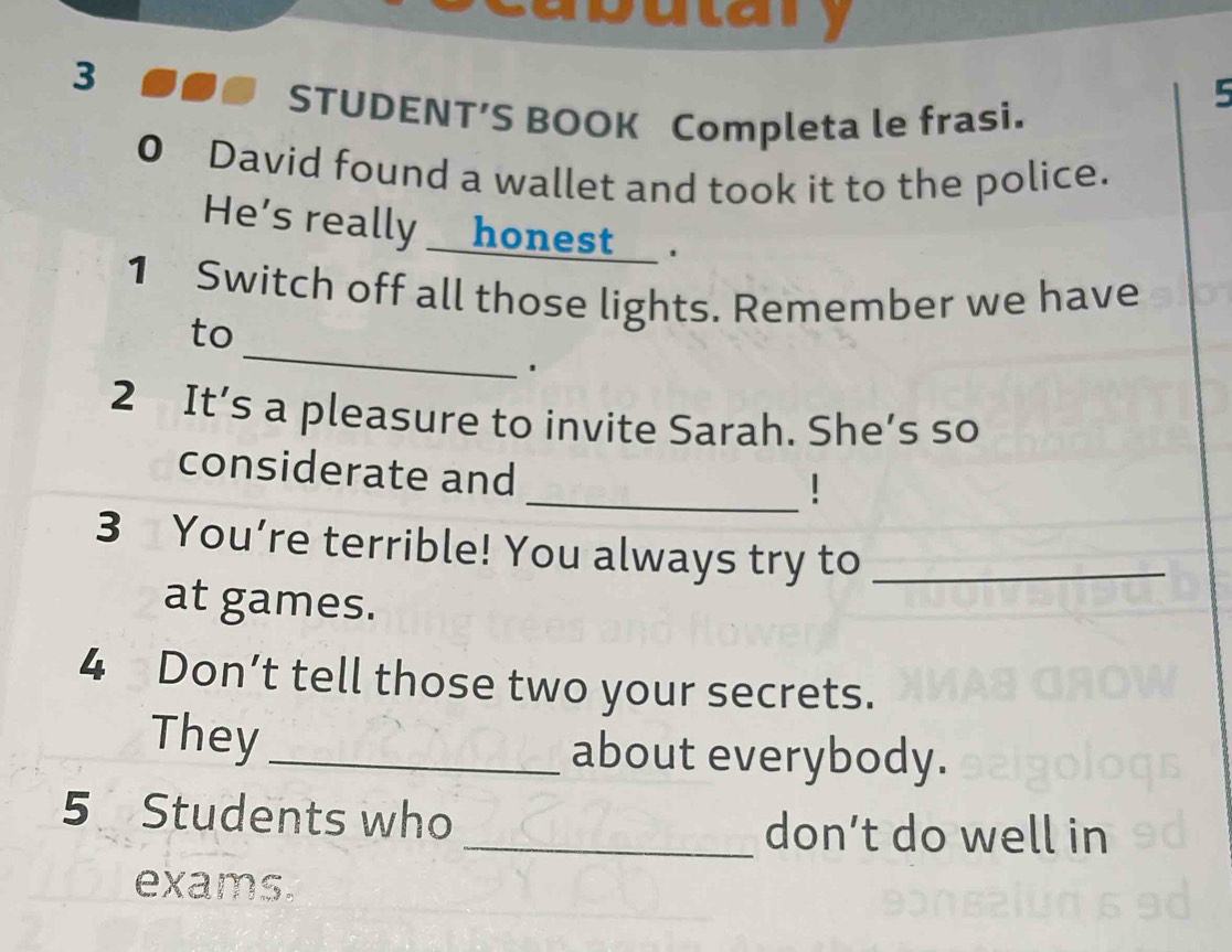 3 
5 
STUDENT’S BOOK Completa le frasi. 
0 David found a wallet and took it to the police. 
He's really __honest__ . 
1 Switch off all those lights. Remember we have 
_ 
to 
2 It’s a pleasure to invite Sarah. She’s so 
considerate and 
_! 
3 You’re terrible! You always try to_ 
at games. 
4 Don’t tell those two your secrets. 
They _about everybody. 
5 Students who 
_don’t do well in 
exams.