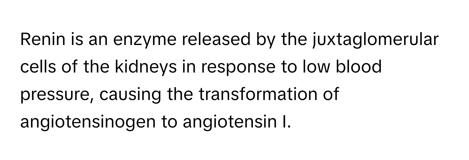 Renin is an enzyme released by the juxtaglomerular cells of the kidneys in response to low blood pressure, causing the transformation of angiotensinogen to angiotensin I.