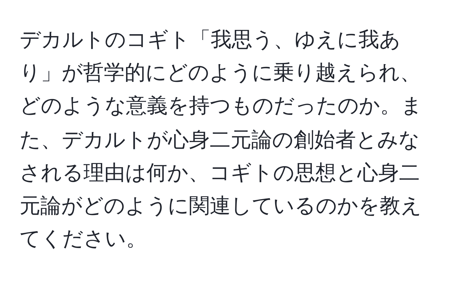 デカルトのコギト「我思う、ゆえに我あり」が哲学的にどのように乗り越えられ、どのような意義を持つものだったのか。また、デカルトが心身二元論の創始者とみなされる理由は何か、コギトの思想と心身二元論がどのように関連しているのかを教えてください。