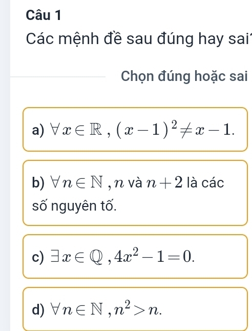 Các mệnh đề sau đúng hay sai1 
Chọn đúng hoặc sai 
a) forall x∈ R, (x-1)^2!= x-1. 
b) forall n∈ N ,n và n+2 là các 
số nguyên tố. 
c) exists x∈ Q, 4x^2-1=0. 
d) forall n∈ N, n^2>n.